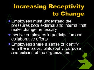 Increasing Receptivity to Change Employees must understand the pressures both external and internal that make change necessary Involve employees in participation and collaborative efforts Employees share a sense of identify with the mission, philosophy, purpose and policies of the organization. 