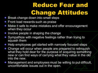 Reduce Fear and Change Attitudes Break change down into small steps Front load rewards such as praise Make it safe to make mistakes and offer encouragement when they occur Involve people in shaping the change Sympathize with negative feelings rather than trying to squash them Help employees get started with narrowly focused steps Change will occur when people are prepared to relinquish what they hold dear for the purpose of acquiring something new or can find ways of carrying what they value in the old into the new. Management and employees must be willing to put difficult, uncomfortable issues out in the open. 