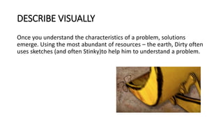 DESCRIBE VISUALLY
Once you understand the characteristics of a problem, solutions
emerge. Using the most abundant of resources – the earth, Dirty often
uses sketches (and often Stinky)to help him to understand a problem.
 