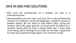 DIVE IN AND FIND SOLUTIONS
• Only once the characteristics of a problem are clear is it
brainstorming time.
• Solving problems on one’s own is not easy. This is why brainstorming
sessions are so effective. As the old adage goes, a problem shared is a
problem halved. We can build on each other’s ideas. During the
cartoons, Dirty often goes quiet for a moment while he reflects on a
situation. Seeing what his chum is doing, Stinky says “I know what
you’re doing, you’re thinking! Let me help! Let me help”. A good idea
for those who sometimes forget others can’t read their minds!
 