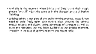 • And this is the moment when Stinky and Dirty chant their magic
phrase “what if” – just the same as in the divergent phase of Design
Thinking.
• Judging others is not part of the brainstorming process. Instead, you
need to build freely upon each other’s ideas showing the utmost
mutual respect and always taking advantage of strengths as well as
using the resources that you have available at that precise moment.
Typically, in the case of Stinky and Dirty, this means junk!
 
