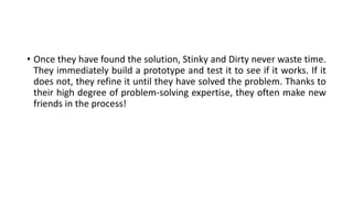 • Once they have found the solution, Stinky and Dirty never waste time.
They immediately build a prototype and test it to see if it works. If it
does not, they refine it until they have solved the problem. Thanks to
their high degree of problem-solving expertise, they often make new
friends in the process!
 