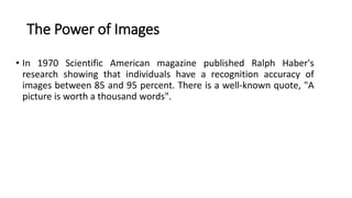 The Power of Images
• In 1970 Scientific American magazine published Ralph Haber's
research showing that individuals have a recognition accuracy of
images between 85 and 95 percent. There is a well-known quote, "A
picture is worth a thousand words".
 
