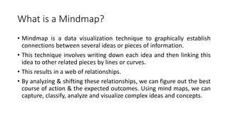 What is a Mindmap?
• Mindmap is a data visualization technique to graphically establish
connections between several ideas or pieces of information.
• This technique involves writing down each idea and then linking this
idea to other related pieces by lines or curves.
• This results in a web of relationships.
• By analyzing & shifting these relationships, we can figure out the best
course of action & the expected outcomes. Using mind maps, we can
capture, classify, analyze and visualize complex ideas and concepts.
 
