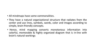 • All mindmaps have some commonalities.
• They have a natural organizational structure that radiates from the
center and use lines, symbols, words, color and images according to
simple, brain-friendly concepts.
• Hence, mind mapping converts monotonous information into
colorful, memorable & highly organized diagram that is in-line with
brain’s natural workings
 