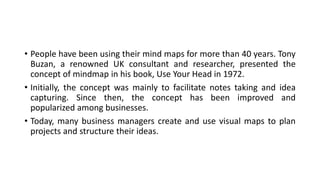 • People have been using their mind maps for more than 40 years. Tony
Buzan, a renowned UK consultant and researcher, presented the
concept of mindmap in his book, Use Your Head in 1972.
• Initially, the concept was mainly to facilitate notes taking and idea
capturing. Since then, the concept has been improved and
popularized among businesses.
• Today, many business managers create and use visual maps to plan
projects and structure their ideas.
 