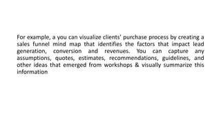 For example, a you can visualize clients’ purchase process by creating a
sales funnel mind map that identifies the factors that impact lead
generation, conversion and revenues. You can capture any
assumptions, quotes, estimates, recommendations, guidelines, and
other ideas that emerged from workshops & visually summarize this
information
 