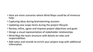 • Here are more scenarios where Mind Maps could be of immense
help:
• Capturing ideas during brainstorming sessions
• Updating new scope items during the project lifecycle
• Review, refine, agree and improve project objectives and goals
• Design a visual representation of stakeholder relationships
• Mind Map the team structure with details on roles and
responsibilities
• Add notes and records to enrich your project map with additional
information
 