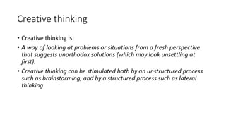 Creative thinking
• Creative thinking is:
• A way of looking at problems or situations from a fresh perspective
that suggests unorthodox solutions (which may look unsettling at
first).
• Creative thinking can be stimulated both by an unstructured process
such as brainstorming, and by a structured process such as lateral
thinking.
 