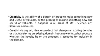 • Creativity is the ability of a person or group to make something new
and useful or valuable, or the process of making something new and
useful or valuable. It happens in all areas of life - science, art,
literature and music.
• Creativity is any act, idea, or product that changes an existing domain,
or that transforms an existing domain into a new one...What counts is
whether the novelty he or she produces is accepted for inclusion in
the domain.
 
