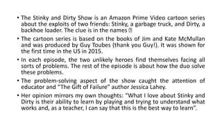 • The Stinky and Dirty Show is an Amazon Prime Video cartoon series
about the exploits of two friends: Stinky, a garbage truck, and Dirty, a
backhoe loader. The clue is in the names 🙂
• The cartoon series is based on the books of Jim and Kate McMullan
and was produced by Guy Toubes (thank you Guy!). It was shown for
the first time in the US in 2015.
• In each episode, the two unlikely heroes find themselves facing all
sorts of problems. The rest of the episode is about how the duo solve
these problems.
• The problem-solving aspect of the show caught the attention of
educator and “The Gift of Failure” author Jessica Lahey.
• Her opinion mirrors my own thoughts: “What I love about Stinky and
Dirty is their ability to learn by playing and trying to understand what
works and, as a teacher, I can say that this is the best way to learn”.
 