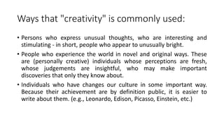 Ways that "creativity" is commonly used:
• Persons who express unusual thoughts, who are interesting and
stimulating - in short, people who appear to unusually bright.
• People who experience the world in novel and original ways. These
are (personally creative) individuals whose perceptions are fresh,
whose judgements are insightful, who may make important
discoveries that only they know about.
• Individuals who have changes our culture in some important way.
Because their achievement are by definition public, it is easier to
write about them. (e.g., Leonardo, Edison, Picasso, Einstein, etc.)
 