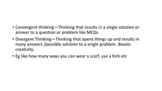 • Convergent thinking—Thinking that results in a single solution or
answer to a question or problem like MCQs
• Divergent Thinking—Thinking that opens things up and results in
many answers /possible solution to a single problem. Boosts
creativity.
• Eg like how many ways you can wear a scarf, use a fork etc
 