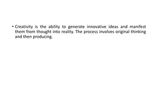 • Creativity is the ability to generate innovative ideas and manifest
them from thought into reality. The process involves original thinking
and then producing.
 