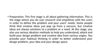 • Preparation: This first stage is all about gathering information. This is
the stage where you do user research and empathize with the users
in order to define the problem and your users’ needs. Some people
think that creative ideas just pop up from a vacuum, but creative
ideas are always solutions to a problem or a need. At this stage, you
also use various ideation methods to help you understand, attack and
build your design problem and creative idea from various angles. You
provoke your habitual thinking in order to better understand your
design problem, your idea and your design space.
 