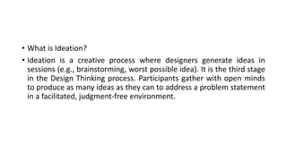 • What is Ideation?
• Ideation is a creative process where designers generate ideas in
sessions (e.g., brainstorming, worst possible idea). It is the third stage
in the Design Thinking process. Participants gather with open minds
to produce as many ideas as they can to address a problem statement
in a facilitated, judgment-free environment.
 