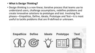 • What is Design Thinking?
• Design thinking is a non-linear, iterative process that teams use to
understand users, challenge assumptions, redefine problems and
create innovative solutions to prototype and test. Involving five
phases—Empathize, Define, Ideate, Prototype and Test—it is most
useful to tackle problems that are ill-defined or unknown.
 