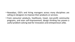 • Nowadays, CEO’s and hiring managers across many disciplines are
calling on designers to improve their products or services.
• From consumer products, healthcare, travel, non-profit community
programs, and even self-improvement, design thinking has proven a
useful problem-solving tool for innovators and entrepreneurs alike.
 