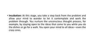 • Incubation: At this stage, you take a step back from the problem and
allow your mind to wander to let it contemplate and work the
problem through. You nurture the unconscious thought process, for
example, by staying open to the ideas that come to you while you do
the dishes or go for a walk. You open your mind to all ideas—even the
crazy ones.
 