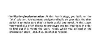 • Verification/implementation: At this fourth stage, you build on the
“aha” solution. You evaluate, analyze and build on your idea. You then
polish it to make sure that it’s both useful and novel. At this stage,
you would also often choose to prototype and test your idea in order
to find out if it meets the users’ needs which you defined at the
preparation stage—and, if so, polish it as needed.
 