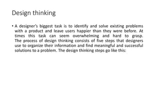 Design thinking
• A designer’s biggest task is to identify and solve existing problems
with a product and leave users happier than they were before. At
times this task can seem overwhelming and hard to grasp.
The process of design thinking consists of five steps that designers
use to organize their information and find meaningful and successful
solutions to a problem. The design thinking steps go like this:
 
