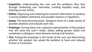 • Empathize: Understanding the user and the problems they face
through conducting user interviews, creating empathy maps, and
listening to user stories.
• Define: Organizing and analyzing the research information to produce
a concise problem statement and possible solution or hypothesis.
• Ideate: The brainstorming phase. Designers think of a wide variety of
possible solutions and evaluate each one.
• Prototype: Turning ideas into a physical representation of the product
that will solve the user’s needs, slowly adding greater detail and
complexity as designers move between testing and iteration.
• Test: Putting the prototype in the hands of the user and determining
whether the product has solved the problem at hand and reduced
friction or frustration.
 