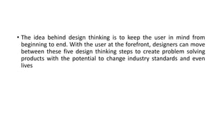 • The idea behind design thinking is to keep the user in mind from
beginning to end. With the user at the forefront, designers can move
between these five design thinking steps to create problem solving
products with the potential to change industry standards and even
lives
 