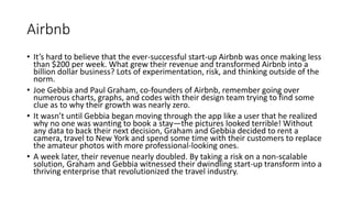 Airbnb
• It’s hard to believe that the ever-successful start-up Airbnb was once making less
than $200 per week. What grew their revenue and transformed Airbnb into a
billion dollar business? Lots of experimentation, risk, and thinking outside of the
norm.
• Joe Gebbia and Paul Graham, co-founders of Airbnb, remember going over
numerous charts, graphs, and codes with their design team trying to find some
clue as to why their growth was nearly zero.
• It wasn’t until Gebbia began moving through the app like a user that he realized
why no one was wanting to book a stay—the pictures looked terrible! Without
any data to back their next decision, Graham and Gebbia decided to rent a
camera, travel to New York and spend some time with their customers to replace
the amateur photos with more professional-looking ones.
• A week later, their revenue nearly doubled. By taking a risk on a non-scalable
solution, Graham and Gebbia witnessed their dwindling start-up transform into a
thriving enterprise that revolutionized the travel industry.
 