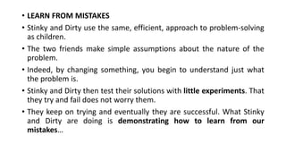 • LEARN FROM MISTAKES
• Stinky and Dirty use the same, efficient, approach to problem-solving
as children.
• The two friends make simple assumptions about the nature of the
problem.
• Indeed, by changing something, you begin to understand just what
the problem is.
• Stinky and Dirty then test their solutions with little experiments. That
they try and fail does not worry them.
• They keep on trying and eventually they are successful. What Stinky
and Dirty are doing is demonstrating how to learn from our
mistakes…
 