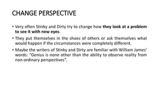 CHANGE PERSPECTIVE
• Very often Stinky and Dirty try to change how they look at a problem
to see it with new eyes.
• They put themselves in the shoes of others or ask themselves what
would happen if the circumstances were completely different.
• Maybe the writers of Stinky and Dirty are familiar with William James’
words: “Genius is none other than the ability to observe reality from
non-ordinary perspectives”.
 