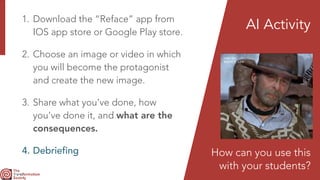 1. Download the “Reface” app from
IOS app store or Google Play store.


2. Choose an image or video in which
you will become the protagonist
and create the new image.


3. Share what you’ve done, how
you’ve done it, and what are the
consequences.


4. Debriefing
AI Activity
How can you use this
 
with your students?
 