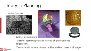 Story I : Planning
Error at design levels


-Mistake: aesthetic priorities instead of practical ones


Barcelona, Forum 2004
Suggestion:


-Teams should include diverse profiles and end users at all stages
 