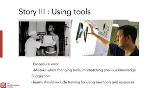 Story III : Using tools
Procedural error


-Mistake when changing tools, mismatching previous knowledge
Suggestion:


-Teams should include training for using new tools and resources
 