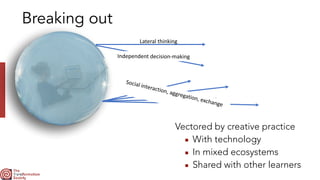 Breaking out
Lateral	thinking
Independent	decision-making
Vectored by creative practice


▪ With technology


▪ In mixed ecosystems


▪ Shared with other learners
Social	interaction,	aggregation,	exchange
 