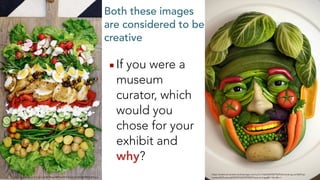 Both these images
are considered to be
creative
▪If you were a
museum
curator, which
would you
chose for your
exhibit and
why?
https://external-content.duckduckgo.com/iu/?u=http%3A%2F%2Fstillcracking.com%2Fwp-
content%2Fuploads%2F2016%2F03%2Ffood-art-6.jpg&f=1&nofb=1
https://i.pinimg.com/originals/68/94/ee/6894ee9274c0c6e167e4b40938f2b304.jpg
 