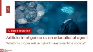 1
Artificial intelligence as an educational agent
What’s its proper role in hybrid human-machine society?
https://miro.medium.com/max/11232/1*eC68kuEHee3dkemFLV42YA.jpeg
https://schoolplus.com.sg/wp-content/uploads/2018/10/Current-state-of-artificial-intelligence-in-education-1038x543.jpg
AI-based	education
 