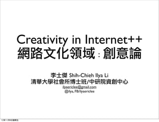 Creativity in Internet++
         網路文化領域：創意論
                  李士傑	 Shih-Chieh Ilya Li
              清華大學社會所博士班/中研院資創中心
                      ilyaericlee@gmail.com
                        @ilya, FB/ilyaericlee




12年11月9日星期五
 