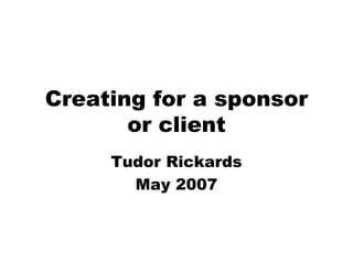 Creating for a sponsor or client Tudor Rickards May 2007 