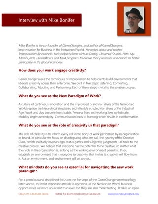 CREATIVITY IN BUSINESS EBOOK ©2012 THE CENTER FOR CREATIVE EMERGENCE HTTP://WWW.CREATIVEEMERGENCE.COM 
8 
Interview with Mike Bonifer 
Mike Bonifer is the co-founder of GameChangers, and author of GameChangers: Improvisation for Business in the Networked World. He writes about and teaches 
Improvisation for business. He's helped clients such as Disney, Universal Studios, Frito-Lay, Merril Lynch, DreamWorks and MBA programs to evolve their processes and brands to better participate in the global economy. 
How does your work engage creativity? 
GameChangers uses the techniques of improvisation to help clients build environments that liberate creativity across their enterprise. We do it in five steps: Listening, Connecting, Collaborating, Adapting and Performing. Each of these steps is vital to the creative process. 
What do you see as the New Paradigm of Work? 
A culture of continuous innovation and the improvised brand narratives of the Networked World replace the hierarchical structures and inflexible scripted narratives of the Industrial Age. Work and play become inextricable. Personal lives and working lives co-habitate. Mobility begets serendipity. Communication leads to learning which results in transformation. 
What do you see as the role of creativity in that paradigm? 
The role of creativity is to inform every cell in the body of work performed by an organization or brand. In particular we focus on disintegrating what we call 'the tyranny of the Creative Class,' which inevitably involves ego, status games and subjective judgments - all toxic to the creative process. We believe that everyone has the potential to be creative, no matter what their role in the organization is, as long as the working environment permits it. If you establish an environment that is receptive to creativity, that invites it, creativity will flow from it. Act on environment, and environment will act on you. 
What mindsets do you see as essential for navigating the new work paradigm? 
For a conscious and disciplined focus on the five steps of the GameChangers methodology 
listed above, the most important attitude is openness. In the Networked World, business opportunities are more abundant than ever, but they are also more fleeting. It takes an open  