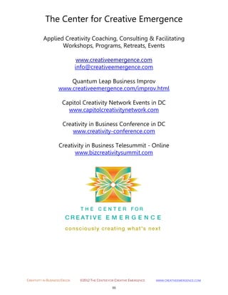 CREATIVITY IN BUSINESS EBOOK ©2012 THE CENTER FOR CREATIVE EMERGENCE HTTP://WWW.CREATIVEEMERGENCE.COM 
98 
The Center for Creative Emergence 
Applied Creativity Coaching, Consulting & Facilitating 
Workshops, Programs, Retreats, Events 
www.creativeemergence.com 
info@creativeemergence.com 
Quantum Leap Business Improv 
www.creativeemergence.com/improv.html 
Capitol Creativity Network Events in DC www.capitolcreativitynetwork.com 
Creativity in Business Conference in DC www.creativity-conference.com 
Creativity in Business Telesummit - Online www.bizcreativitysummit.com 
