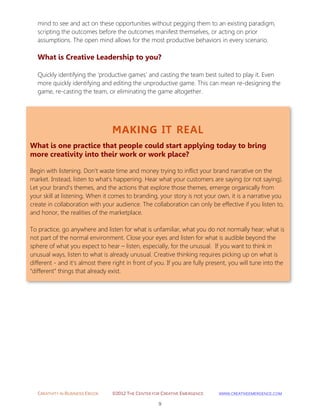 CREATIVITY IN BUSINESS EBOOK ©2012 THE CENTER FOR CREATIVE EMERGENCE HTTP://WWW.CREATIVEEMERGENCE.COM 
9 
MAKING IT REAL 
What is one practice that people could start applying today to bring more creativity into their work or work place? 
Begin with listening. Don't waste time and money trying to inflict your brand narrative on the market. Instead, listen to what's happening. Hear what your customers are saying (or not saying). Let your brand's themes, and the actions that explore those themes, emerge organically from your skill at listening. When it comes to branding, your story is not your own, it is a narrative you create in collaboration with your audience. The collaboration can only be effective if you listen to, and honor, the realities of the marketplace. 
To practice, go anywhere and listen for what is unfamiliar, what you do not normally hear; what is not part of the normal environment. Close your eyes and listen for what is audible beyond the sphere of what you expect to hear – listen, especially, for the unusual. If you want to think in unusual ways, listen to what is already unusual. Creative thinking requires picking up on what is different - and it’s almost there right in front of you. If you are fully present, you will tune into the “different” things that already exist. 
mind to see and act on these opportunities without pegging them to an existing paradigm, scripting the outcomes before the outcomes manifest themselves, or acting on prior assumptions. The open mind allows for the most productive behaviors in every scenario. 
What is Creative Leadership to you? 
Quickly identifying the 'productive games' and casting the team best suited to play it. Even more quickly identifying and editing the unproductive game. This can mean re-designing the game, re-casting the team, or eliminating the game altogether. 
 