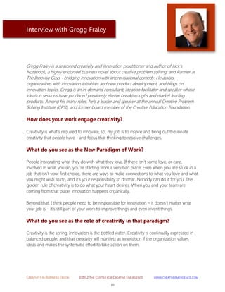 CREATIVITY IN BUSINESS EBOOK ©2012 THE CENTER FOR CREATIVE EMERGENCE HTTP://WWW.CREATIVEEMERGENCE.COM 
10 
Interview with Gregg Fraley 
Gregg Fraley is a seasoned creativity and innovation practitioner and author of Jack’s Notebook, a highly endorsed business novel about creative problem solving; and Partner at The Innovise Guys - bridging innovation with improvisational comedy. He assists organizations with innovation initiatives and new product development, and blogs on innovation topics. Gregg is an in-demand consultant, ideation facilitator and speaker whose ideation sessions have produced previously elusive breakthroughs and market leading products. Among his many roles, he's a leader and speaker at the annual Creative Problem Solving Institute (CPSI), and former board member of the Creative Education Foundation. 
How does your work engage creativity? 
Creativity is what’s required to innovate, so, my job is to inspire and bring out the innate creativity that people have - and focus that thinking to resolve challenges. 
What do you see as the New Paradigm of Work? 
People integrating what they do with what they love. If there isn’t some love, or care, involved in what you do, you’re starting from a very bad place. Even when you are stuck in a job that isn’t your first choice, there are ways to make connections to what you love and what you might wish to do, and it’s your responsibility to do that. Nobody can do it for you. The golden rule of creativity is to do what your heart desires. When you and your team are coming from that place, innovation happens organically. Beyond that, I think people need to be responsible for innovation – it doesn’t matter what your job is – it’s still part of your work to improve things and even invent things. 
What do you see as the role of creativity in that paradigm? 
Creativity is the spring. Innovation is the bottled water. Creativity is continually expressed in balanced people, and that creativity will manifest as innovation if the organization values ideas and makes the systematic effort to take action on them. 
 