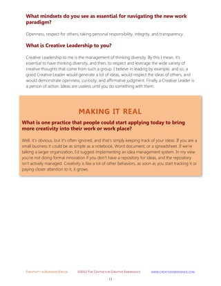 CREATIVITY IN BUSINESS EBOOK ©2012 THE CENTER FOR CREATIVE EMERGENCE HTTP://WWW.CREATIVEEMERGENCE.COM 
11 
MAKING IT REAL 
What is one practice that people could start applying today to bring more creativity into their work or work place? 
Well, it’s obvious, but it’s often ignored, and that’s simply keeping track of your ideas. If you are a small business it could be as simple as a notebook, Word document, or a spreadsheet. If we’re talking a larger organization, I’d suggest implementing an idea management system. In my view you’re not doing formal innovation if you don’t have a repository for ideas, and the repository isn’t actively managed. Creativity is like a lot of other behaviors, as soon as you start tracking it or paying closer attention to it, it grows. 
What mindsets do you see as essential for navigating the new work paradigm? 
Openness, respect for others, taking personal responsibility, integrity, and transparency. 
What is Creative Leadership to you? 
Creative Leadership to me is the management of thinking diversity. By this I mean, it’s essential to have thinking diversity, and then, to respect and leverage the wide variety of creative thoughts that come from such a group. I believe in leading by example, and so, a good Creative Leader would generate a lot of ideas, would respect the ideas of others, and would demonstrate openness, curiosity, and affirmative judgment. Finally a Creative Leader is a person of action. Ideas are useless until you do something with them. 
 