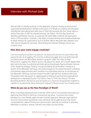 CREATIVITY IN BUSINESS EBOOK ©2012 THE CENTER FOR CREATIVE EMERGENCE HTTP://WWW.CREATIVEEMERGENCE.COM 
12 
Interview with Michael Gelb 
Michael Gelb is a leading authority on the application of genius thinking to personal and organizational development. Michael is the author of 12 books on creativity and innovation including the international best seller How to Think Like Leonardo Da Vinci: Seven Steps to Genius Every Day. In 2007 he released Innovate Like Edison: The Five Step System for Breakthrough Business Success, co-authored with Sarah Miller Caldicott, the great grand niece of Thomas Edison. A pioneer in the fields of creative thinking and innovative leadership, he leads seminars for organizations such as DuPont, Merck, Microsoft, Nike, Raytheon and YPO. He just released his new book, Wine Drinking For Inspired Thinking: Uncork Your Creative Juices. 
How does your work engage creativity? 
I use my creativity to transform my passions into books and seminars to inspire others. My passion for the art of juggling, (I'm a former professional juggler who once performed with the Rolling Stones and Bob Dylan), became a program called The 5 Keys to High Performance: Juggling Your Way to Success. My passion for aikido, (I'm a fourth degree black belt), led to the book co-authored with International Grandmaster Raymond Keene, Samurai Chess: Mastering Strategic Thinking Through the Martial Art of the Mind. I trained as a teacher of the Alexander Technique, (the method taught at The Julliard School for cultivating commanding stage presence) which resulted in my book Body Learning: An Introduction to the Alexander Technique; and then Present Yourself! Captivate Your Audience with Great Presentation Skills. My passion for applying genius thinking to personal and organizational development is expressed Discover Your Genius: How To Think Like History’s Ten Most Revolutionary Minds. My love for wine and poetry as a means for bringing teams together is manifest in my latest book, Wine Drinking For Inspired Thinking: Uncork Your Creative Juices. 
What do you see as the New Paradigm of Work? 
When I first began leading seminars in the late 1970s most of my corporate clients were just beginning their efforts to shift from a hierarchical, top down, "command and control" paradigm to a more flexible, agile and team-oriented approach. Although organizational structures have evolved significantly, many individuals still struggle because they haven't incorporated the creative thinking and communication skills that are essential to operating effectively in a dynamic, diverse, matrixed, more open-sourced context.  