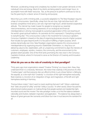 CREATIVITY IN BUSINESS EBOOK ©2012 THE CENTER FOR CREATIVE EMERGENCE HTTP://WWW.CREATIVEEMERGENCE.COM 
13 
Moreover, accelerating change and complexity has resulted in ever greater demands on the 
individual's time and energy. Most of my clients are being asked to work longer hours, to accomplish more with fewer resources. But, as the pressure to perform continues to rise so has the yearning for a clearer sense of meaning and purpose. 
More than just a shift in thinking skills, a successful adaptation to The New Paradigm requires a leap of consciousness. Specifically, a leap from the win-lose, high-tech/low-touch, left- brained, competitive mind-set to a win-win, high tech-high touch, whole-brained cooperative attitude. The internet has made it easier for people to recognize our essential interconnectedness, and increasing awareness of our ecological and financial interdependence is driving more people to a practical appreciation of the core teaching of the world's great spiritual traditions: As Leonardo da Vinci expressed it: "Everything connects to everything else." This consciousness is alive in the movement for Conscious Capitalism. Conscious Capitalism is based on the idea of organizing businesses around a higher purpose that includes but goes beyond profit. It is focused on fulfilling a higher purpose, which evolves dynamically over time. New Paradigm organizations express this consciousness of interdependence by organizing around a Stakeholder Orientation, i.e., they focus on delivering value to ALL stakeholders, with an unswerving commitment to align the interests of customers, employees, vendors, investors, the community, and the environment to the greatest extent possible. One of the think tanks promoting this new vision is the Conscious Capitalism Institute, where I'm honored to serve as the Director of Creativity and Innovation Leadership. 
What do you see as the role of creativity in that paradigm? 
Thirty years ago most organizations viewed "Creative Thinking" as a luxury item. Now, they understand that it is a necessity. Moreover, the notion that creativity is the province of a few "Creative types" and that everyone else can afford to think in just a linear fashion is falling by the wayside, as is the myth that "Creativity" is a function of the right hemisphere exclusively. Real creativity is a function of an integration of logic and imagination, of the left and right hemisphere working in harmony. 
Thomas Edison noted, "I don't want to invent anything that won't sell." Edison understood that "Sales are proof of utility" and that "Utility is success." In other words, Edison focused his phenomenal creative powers on making things that people wanted and needed like light, recorded sound and the movies! The new paradigm invites us to find the balance between rationality and intuition, between inspiration and application. This balance has always been a feature of great geniuses like Leonardo and Edison but now it must become the standard for all. 
 
