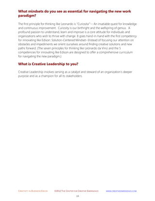 CREATIVITY IN BUSINESS EBOOK ©2012 THE CENTER FOR CREATIVE EMERGENCE HTTP://WWW.CREATIVEEMERGENCE.COM 
14 
What mindsets do you see as essential for navigating the new work paradigm? 
The first principle for thinking like Leonardo is "Curiosita'"-- An insatiable quest for knowledge 
and continuous improvement. Curiosity is our birthright and the wellspring of genius. A profound passion to understand, learn and improve is a core attitude for individuals and organizations who wish to thrive with change. It goes hand-in-hand with the first competency for innovating like Edison: Solution-Centered Mindset--Instead of focusing our attention on obstacles and impediments we orient ourselves around finding creative solutions and new paths forward. (The seven principles for thinking like Leonardo da Vinci and the 5 competencies for innovating like Edison are designed to offer a comprehensive curriculum for navigating the new paradigm.) 
What is Creative Leadership to you? 
Creative Leadership involves serving as a catalyst and steward of an organization's deeper purpose and as a champion for all its stakeholders. 
 
