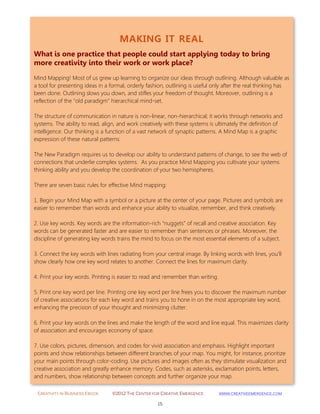 CREATIVITY IN BUSINESS EBOOK ©2012 THE CENTER FOR CREATIVE EMERGENCE HTTP://WWW.CREATIVEEMERGENCE.COM 
15 
MAKING IT REAL 
What is one practice that people could start applying today to bring more creativity into their work or work place? 
Mind Mapping! Most of us grew up learning to organize our ideas through outlining. Although valuable as a tool for presenting ideas in a formal, orderly fashion, outlining is useful only after the real thinking has been done. Outlining slows you down, and stifles your freedom of thought. Moreover, outlining is a reflection of the "old paradigm" hierarchical mind-set. The structure of communication in nature is non-linear, non-hierarchical; it works through networks and systems. The ability to read, align, and work creatively with these systems is ultimately the definition of intelligence. Our thinking is a function of a vast network of synaptic patterns. A Mind Map is a graphic expression of these natural patterns. The New Paradigm requires us to develop our ability to understand patterns of change, to see the web of connections that underlie complex systems. As you practice Mind Mapping you cultivate your systems thinking ability and you develop the coordination of your two hemispheres. There are seven basic rules for effective Mind mapping: 
1. Begin your Mind Map with a symbol or a picture at the center of your page. Pictures and symbols are easier to remember than words and enhance your ability to visualize, remember, and think creatively. 
2. Use key words. Key words are the information-rich “nuggets” of recall and creative association. Key words can be generated faster and are easier to remember than sentences or phrases. Moreover, the discipline of generating key words trains the mind to focus on the most essential elements of a subject. 
3. Connect the key words with lines radiating from your central image. By linking words with lines, you’ll show clearly how one key word relates to another. Connect the lines for maximum clarity. 
4. Print your key words. Printing is easier to read and remember than writing. 
5. Print one key word per line. Printing one key word per line frees you to discover the maximum number of creative associations for each key word and trains you to hone in on the most appropriate key word, enhancing the precision of your thought and minimizing clutter. 
6. Print your key words on the lines and make the length of the word and line equal. This maximizes clarity of association and encourages economy of space. 
7. Use colors, pictures, dimension, and codes for vivid association and emphasis. Highlight important points and show relationships between different branches of your map. You might, for instance, prioritize your main points through color-coding. Use pictures and images often as they stimulate visualization and creative association and greatly enhance memory. Codes, such as asterisks, exclamation points, letters, and numbers, show relationship between concepts and further organize your map. 
 