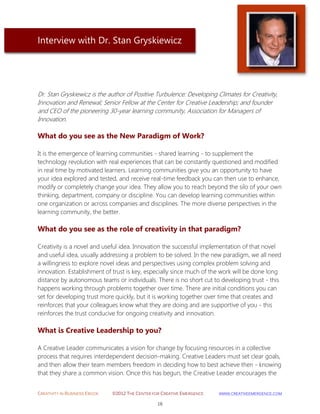 CREATIVITY IN BUSINESS EBOOK ©2012 THE CENTER FOR CREATIVE EMERGENCE HTTP://WWW.CREATIVEEMERGENCE.COM 
16 
Interview with Dr. Stan Gryskiewicz 
Dr. Stan Gryskiewicz is the author of Positive Turbulence: Developing Climates for Creativity, 
Innovation and Renewal; Senior Fellow at the Center for Creative Leadership; and founder and CEO of the pioneering 30-year learning community, Association for Managers of Innovation. 
What do you see as the New Paradigm of Work? 
It is the emergence of learning communities - shared learning - to supplement the technology revolution with real experiences that can be constantly questioned and modified in real time by motivated learners. Learning communities give you an opportunity to have your idea explored and tested, and receive real-time feedback you can then use to enhance, modify or completely change your idea. They allow you to reach beyond the silo of your own thinking, department, company or discipline. You can develop learning communities within one organization or across companies and disciplines. The more diverse perspectives in the learning community, the better. 
What do you see as the role of creativity in that paradigm? 
Creativity is a novel and useful idea. Innovation the successful implementation of that novel and useful idea, usually addressing a problem to be solved. In the new paradigm, we all need a willingness to explore novel ideas and perspectives using complex problem solving and innovation. Establishment of trust is key, especially since much of the work will be done long distance by autonomous teams or individuals. There is no short cut to developing trust - this happens working through problems together over time. There are initial conditions you can set for developing trust more quickly, but it is working together over time that creates and reinforces that your colleagues know what they are doing and are supportive of you - this reinforces the trust conducive for ongoing creativity and innovation. 
What is Creative Leadership to you? 
A Creative Leader communicates a vision for change by focusing resources in a collective process that requires interdependent decision-making. Creative Leaders must set clear goals, and then allow their team members freedom in deciding how to best achieve then - knowing that they share a common vision. Once this has begun, the Creative Leader encourages the  