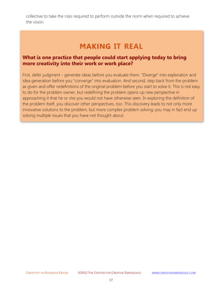 CREATIVITY IN BUSINESS EBOOK ©2012 THE CENTER FOR CREATIVE EMERGENCE HTTP://WWW.CREATIVEEMERGENCE.COM 
17 
MAKING IT REAL 
What is one practice that people could start applying today to bring more creativity into their work or work place? 
First, defer judgment - generate ideas before you evaluate them. "Diverge" into exploration and idea generation before you "converge" into evaluation. And second, step back from the problem as given and offer redefinitions of the original problem before you start to solve it. This is not easy to do for the problem owner, but redefining the problem opens up new perspective in approaching it that he or she you would not have otherwise seen. In exploring the definition of the problem itself, you discover other perspectives, too. This discovery leads to not only more innovative solutions to the problem, but more complex problem solving; you may in fact end up solving multiple issues that you have not thought about. 
collective to take the risks required to perform outside the norm when required to achieve the vision. 
 