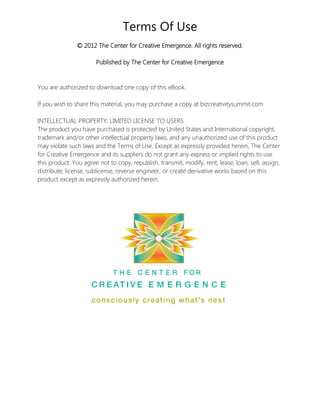 Terms Of Use 
© 2012 The Center for Creative Emergence. All rights reserved. Published by The Center for Creative Emergence 
You are authorized to download one copy of this eBook. 
If you wish to share this material, you may purchase a copy at bizcreativitysummit.com 
INTELLECTUAL PROPERTY; LIMITED LICENSE TO USERS The product you have purchased is protected by United States and International copyright, trademark and/or other intellectual property laws, and any unauthorized use of this product may violate such laws and the Terms of Use. Except as expressly provided herein, The Center for Creative Emergence and its suppliers do not grant any express or implied rights to use this product. You agree not to copy, republish, transmit, modify, rent, lease, loan, sell, assign, distribute, license, sublicense, reverse engineer, or create derivative works based on this product except as expressly authorized herein. 
 